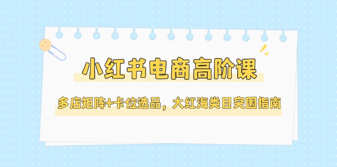（14940期）小红书电商高阶课，多店矩阵+卡位选品，大红海类目突围指南（更新5月） - 网赚副业资源网-网赚副业资源网