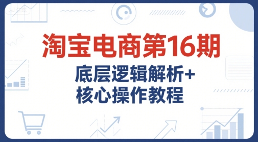 淘宝电商第16期，底层逻辑解析+核心操作教程，运营、推广提升能力的必学课程+配套资料 - 网赚副业资源网-网赚副业资源网